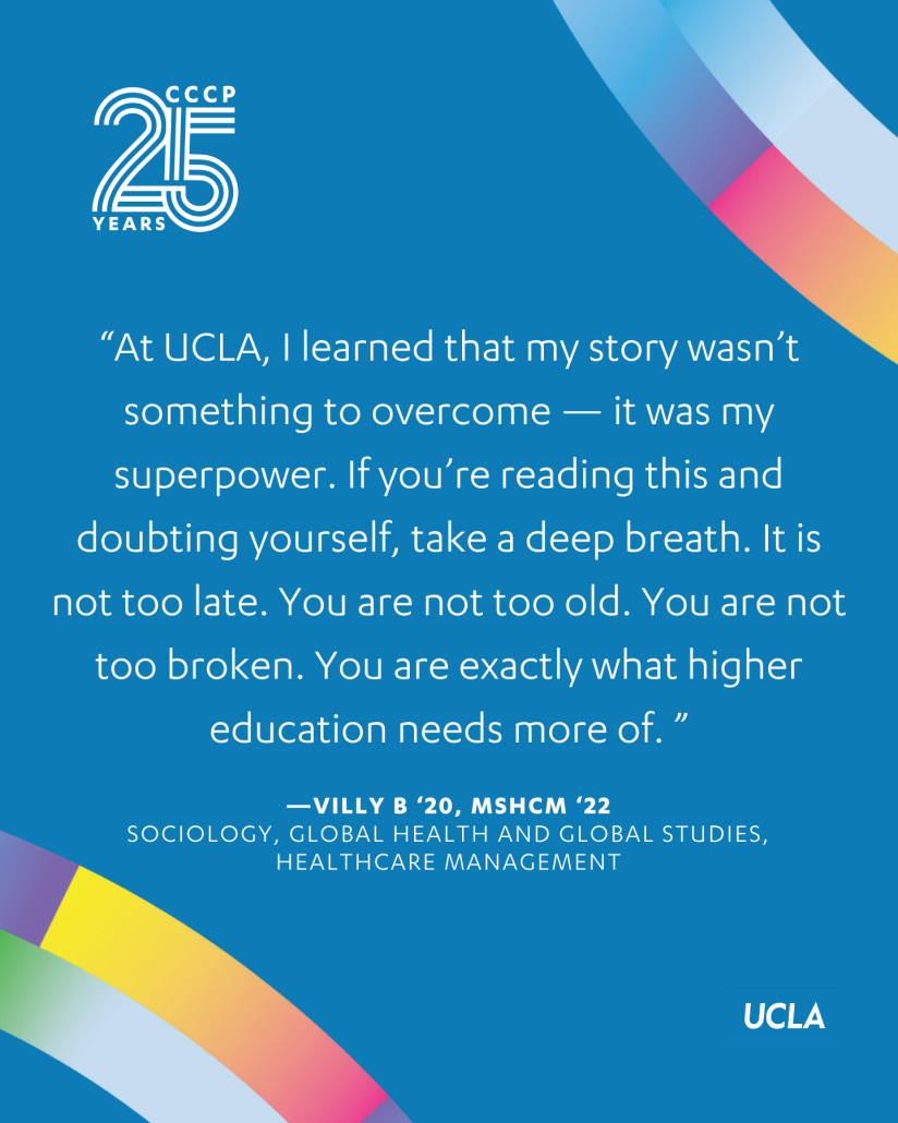 Blue CCCP 25th anniversary graphic featuring a quote from Villy B.: “At UCLA, I learned that my story wasn’t something to overcome—it was my superpower. If you’re reading this and doubting yourself, take a deep breath. It is not too late. You are not too old. You are not too broken. You are exactly what higher education needs more of.” The UCLA logo and colorful curved accents appear around the text.