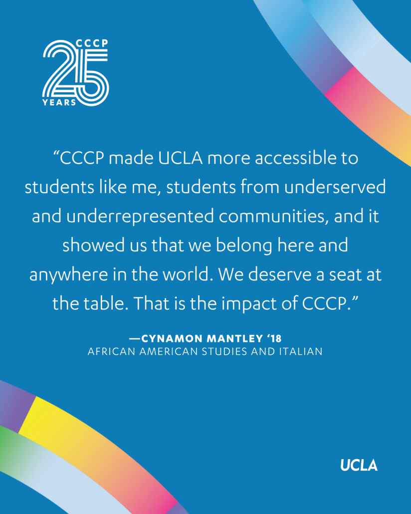 Blue CCCP 25th anniversary graphic featuring a quote from Cynamon Mantley ’18: “CCCP made UCLA more accessible to students like me, students from underserved and underrepresented communities, and it showed us that we belong here and anywhere in the world. We deserve a seat at the table. That is the impact of CCCP.” Her fields of study are listed as African American Studies and Italian. CCCP 25 Years and UCLA logos appear with multicolored ribbon graphics.