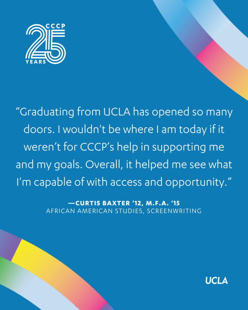 Blue CCCP 25th anniversary quote graphic with colorful curved ribbon accents, the CCCP 25 Years logo at the top left, and the UCLA logo at the bottom right. Centered text reads: “Graduating from UCLA has opened so many doors. I wouldn’t be where I am today if it weren’t for CCCP’s help in supporting me and my goals. Overall, it helped me see what I’m capable of with access and opportunity.” The quote is attributed to Curtis Baxter ’12, M.F.A. ’15, African American Studies and Screenwriting.