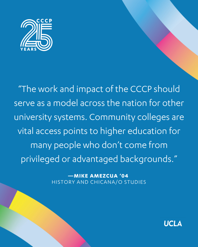 Blue CCCP 25th anniversary quote graphic with colorful curved ribbon accents, the CCCP 25 Years logo at the top left, and the UCLA logo at the bottom right. Centered text reads: “The work and impact of the CCCP should serve as a model across the nation for other university systems. Community colleges are vital access points to higher education for many people who don’t come from privileged or advantaged backgrounds.” The quote is attributed to Mike Amezcua ’04, History and Chicana/o Studies.